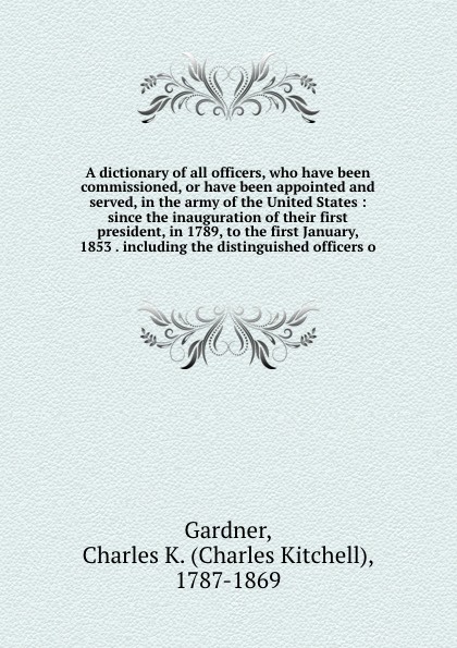 A dictionary of all officers, who have been commissioned, or have been appointed and served, in the army of the United States : since the inauguration of their first president, in 1789, to the first January, 1853 . including the distinguished offi...