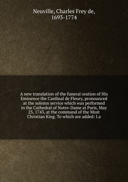 A new translation of the funeral oration of His Eminence the Cardinal de Fleury, pronounced at the solemn service which was performed in the Cathedral of Notre-Dame at Paris, May 25, 1743, at the command of the Most Christian King. To which are ad...