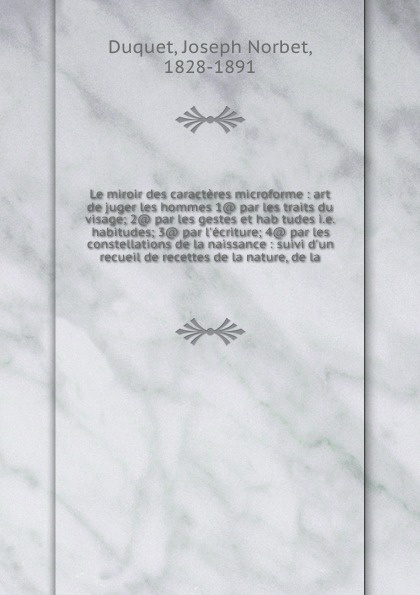 Le miroir des caracteres microforme : art de juger les hommes 1@ par les traits du visage; 2@ par les gestes et hab tudes i.e. habitudes; 3@ par l`ecriture; 4@ par les constellations de la naissance : suivi d`un recueil de recettes de la nature, d...