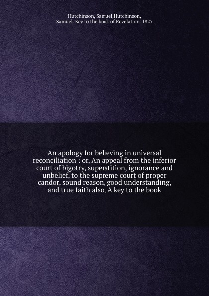 An apology for believing in universal reconciliation : or, An appeal from the inferior court of bigotry, superstition, ignorance and unbelief, to the supreme court of proper candor, sound reason, good understanding, and true faith also, A key to t...