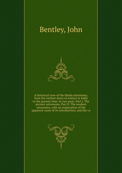 John Bentley A historical view of the Hindu astronomy, from the earliest dawn of science in India to the present time. In two parts. Part I. The ancient astronomy. Part II. The modern astronomy, with an explanation of the apparent cause of its introduction, an... John Bentley A historical view of the Hindu astronomy, from the earliest dawn of science in India to the present time. In two parts. Part I. The ancient astronomy. Part II. The modern astronomy, with an explanation of the apparent cause of its introduction, an...