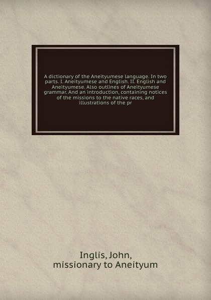 A dictionary of the Aneityumese language. In two parts. I. Aneityumese and English. II. English and Aneityumese. Also outlines of Aneityumese grammar. And an introduction, containing notices of the missions to the native races, and illustrations o...