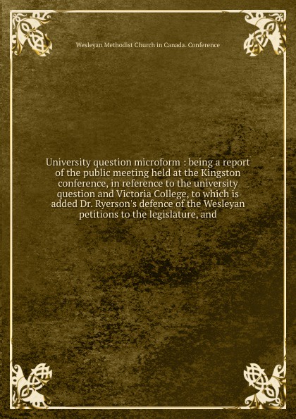 University question microform : being a report of the public meeting held at the Kingston conference, in reference to the university question and Victoria College, to which is added Dr. Ryerson`s defence of the Wesleyan petitions to the legislatur...