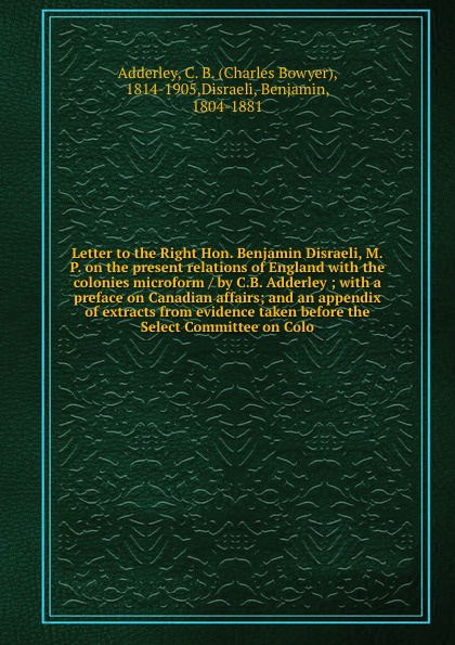 Letter to the Right Hon. Benjamin Disraeli, M.P. on the present relations of England with the colonies microform / by C.B. Adderley ; with a preface on Canadian affairs; and an appendix of extracts from evidence taken before the Select Committee o...