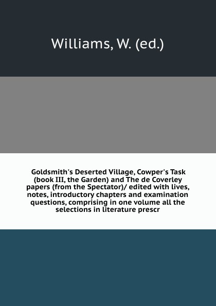 Goldsmith`s Deserted Village, Cowper`s Task (book III, the Garden) and The de Coverley papers (from the Spectator)/ edited with lives, notes, introductory chapters and examination questions, comprising in one volume all the selections in literatur...