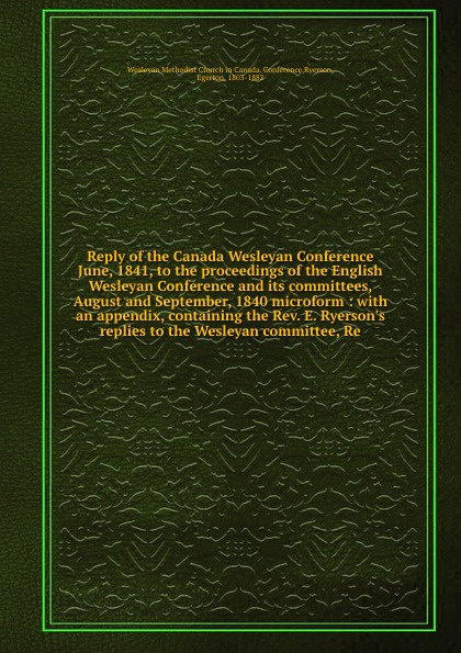 Reply of the Canada Wesleyan Conference June, 1841, to the proceedings of the English Wesleyan Conference and its committees, August and September, 1840 microform : with an appendix, containing the Rev. E. Ryerson`s replies to the Wesleyan committ...