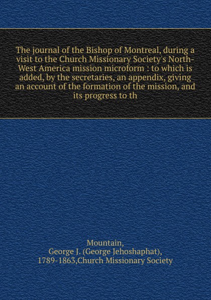 The journal of the Bishop of Montreal, during a visit to the Church Missionary Society`s North-West America mission microform : to which is added, by the secretaries, an appendix, giving an account of the formation of the mission, and its progress...