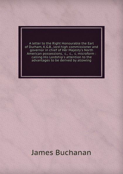 A letter to the Right Honourable the Earl of Durham, K.G.B., lord high commissioner and governor in chief of Her Majesty`s North American possessions, &c., &c., &c. microform : calling His Lordship`s attention to the advantages to be derived by al...