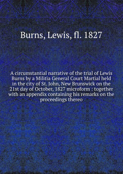 A circumstantial narrative of the trial of Lewis Burns by a Militia General Court Martial held in the city of St. John, New Brunswick on the 21st day of October, 1827 microform : together with an appendix containing his remarks on the proceedings ...