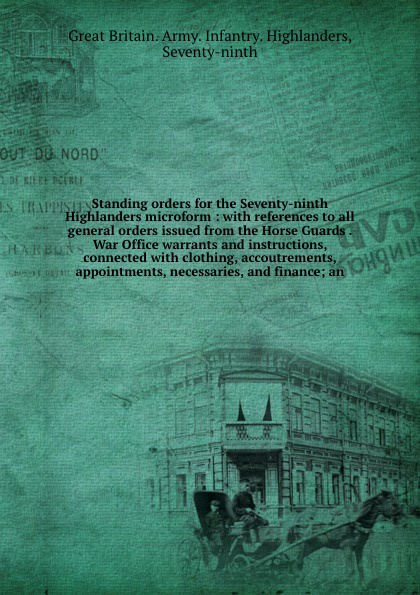 Standing orders for the Seventy-ninth Highlanders microform : with references to all general orders issued from the Horse Guards . War Office warrants and instructions, connected with clothing, accoutrements, appointments, necessaries, and finance...