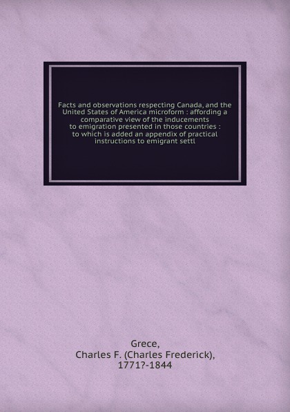 Facts and observations respecting Canada, and the United States of America microform : affording a comparative view of the inducements to emigration presented in those countries : to which is added an appendix of practical instructions to emigrant...