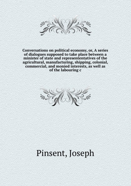 Conversations on political economy, or, A series of dialogues supposed to take place between a minister of state and represententatives of the agricultural, manufacturing, shipping, colonial, commercial, and monied interests, as well as of the lab...