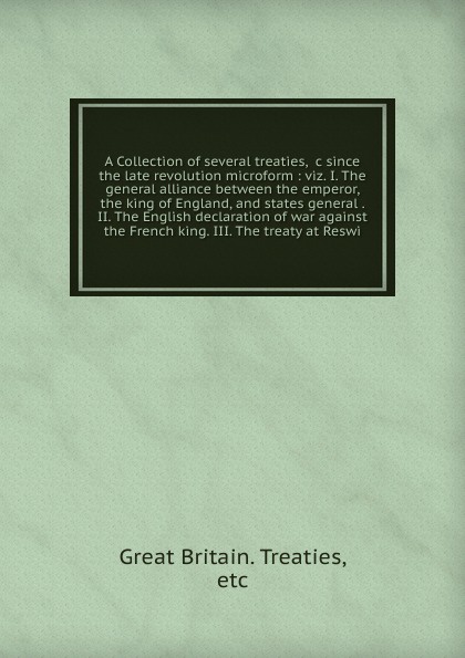 A Collection of several treaties, &c since the late revolution microform : viz. I. The general alliance between the emperor, the king of England, and states general . II. The English declaration of war against the French king. III. The treaty at R...