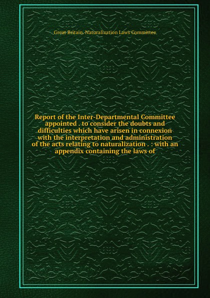 Report of the Inter-Departmental Committee appointed . to consider the doubts and difficulties which have arisen in connexion with the interpretation and administration of the acts relating to naturalization . : with an appendix containing the law...