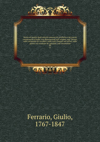 Storia ed analisi degli antichi romanzi di cavalleria e dei poemi romanzeschi d`Italia, con dissertazioni sull` origine, sugl` istituti, sulle cerimonie de cavalieri, sulle corti d`amore sui tornei, sulle giostre ed armature de` paladini, sull` in...