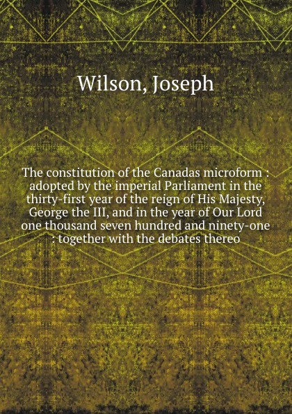 The constitution of the Canadas microform : adopted by the imperial Parliament in the thirty-first year of the reign of His Majesty, George the III, and in the year of Our Lord one thousand seven hundred and ninety-one : together with the debates ...