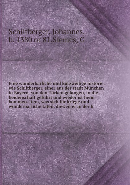 Eine wunderbarliche und kurzweilige historie, wie Schiltberger, einer aus der stadt Munchen in Bayern, von den Turken gefangen, in die heidenschaft gefuhrt und wieder ist heim kommen. Item, was sich fur kriege und wunderbarliche taten, dieweil er ...