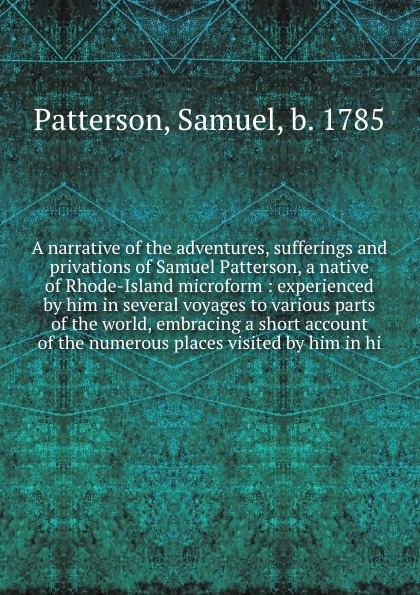 A narrative of the adventures, sufferings and privations of Samuel Patterson, a native of Rhode-Island microform : experienced by him in several voyages to various parts of the world, embracing a short account of the numerous places visited by him...