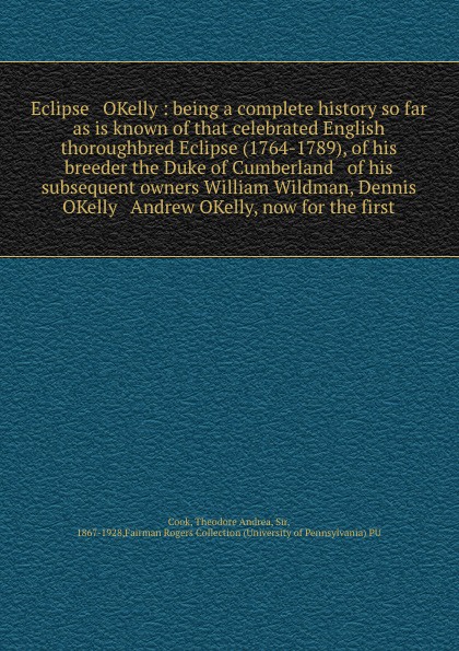 Eclipse & OKelly : being a complete history so far as is known of that celebrated English thoroughbred Eclipse (1764-1789), of his breeder the Duke of Cumberland & of his subsequent owners William Wildman, Dennis OKelly & Andrew OKelly, now for th...