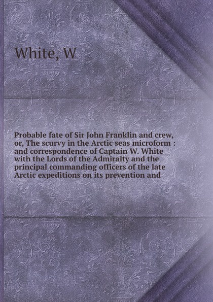 Probable fate of Sir John Franklin and crew, or, The scurvy in the Arctic seas microform : and correspondence of Captain W. White with the Lords of the Admiralty and the principal commanding officers of the late Arctic expeditions on its preventio...