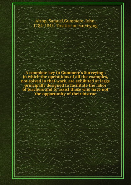 A complete key to Gummere`s Surveying : in which the operations of all the examples, not solved in that work, are exhibited at large principally designed to facilitate the labor of teachers and to assist those who have not the opportunity of their...