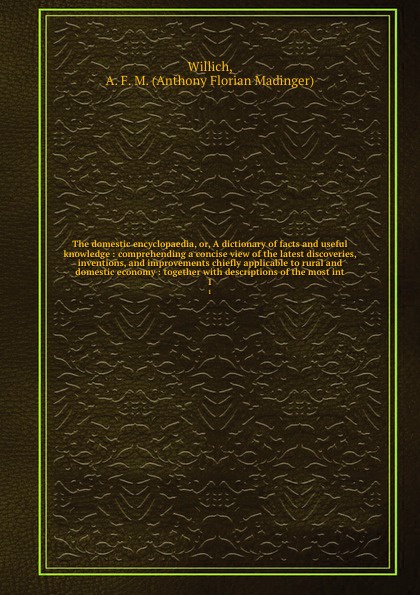 The domestic encyclopaedia, or, A dictionary of facts and useful knowledge : comprehending a concise view of the latest discoveries, inventions, and improvements chiefly applicable to rural and domestic economy : together with descriptions of the ...