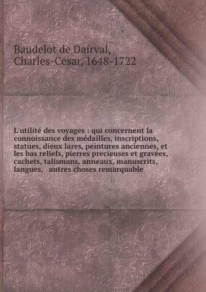 L`utilite des voyages : qui concernent la connoissance des medailles, inscriptions, statues, dieux lares, peintures anciennes, et les bas reliefs, pierres precieuses et gravees, cachets, talismans, anneaux, manuscrits, langues, & autres choses rem...