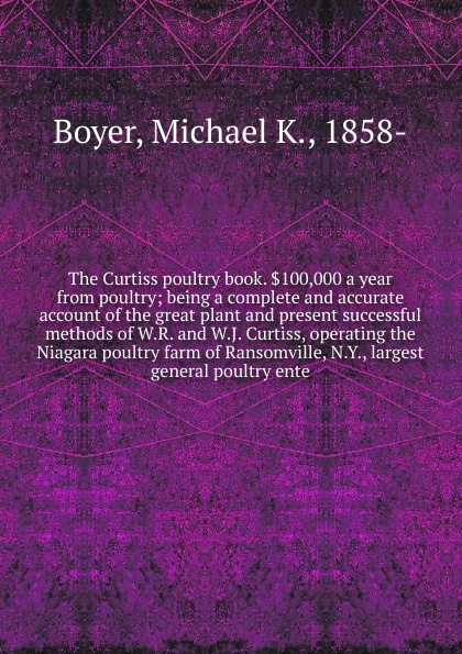 The Curtiss poultry book. .100,000 a year from poultry; being a complete and accurate account of the great plant and present successful methods of W.R. and W.J. Curtiss, operating the Niagara poultry farm of Ransomville, N.Y., largest general poul...