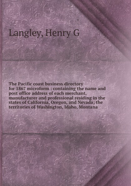 The Pacific coast business directory for 1867 microform : containing the name and post office address of each merchant, manufacturer and professional residing in the states of California, Oregon, and Nevada; the territories of Washington, Idaho, M...