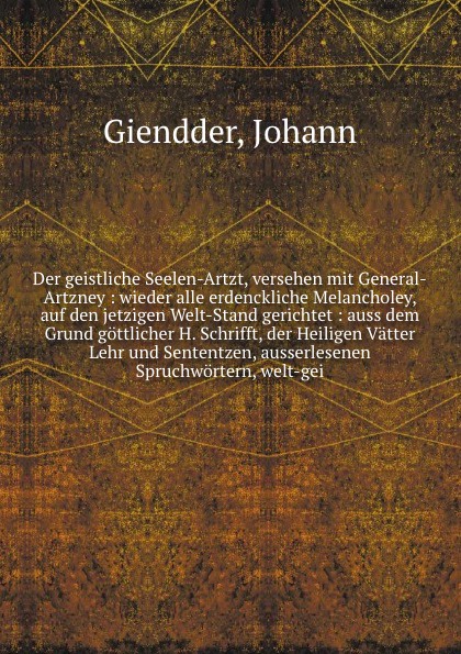 Der geistliche Seelen-Artzt, versehen mit General-Artzney : wieder alle erdenckliche Melancholey, auf den jetzigen Welt-Stand gerichtet : auss dem Grund gottlicher H. Schrifft, der Heiligen Vatter Lehr und Sententzen, ausserlesenen Spruchwortern, ...