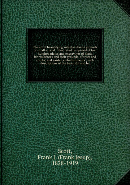 The art of beautifying suburban home grounds of small extend : illustrated by upward of two hundred plates and engravings of plans for residences and their grounds, of trees and shrubs, and garden embellishments ; with descriptions of the beautifu...