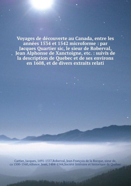 Voyages de decouverte au Canada, entre les annees 1534 et 1542 microforme : par Jacques Quartier sic, le sieur de Roberval, Jean Alphonse de Xanctoigne, etc. : suivis de la description de Quebec et de ses environs en 1608, et de divers extraits re...