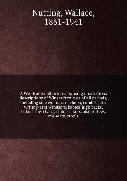 A Windsor handbook; comprising illustrations & descriptions of Winsor furniture of all periods, including side chairs, arm chairs, comb-backs, writing-arm Windsors, babies` high backs, babies` low chairs, child`s chairs, also settees, love seats, ...