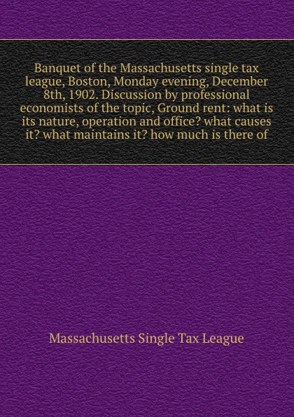 Banquet of the Massachusetts single tax league, Boston, Monday evening, December 8th, 1902. Discussion by professional economists of the topic, Ground rent: what is its nature, operation and office? what causes it? what maintains it? how much is t...