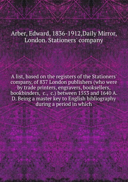 A list, based on the registers of the Stationers` company, of 837 London publishers (who were by trade printers, engravers, booksellers, bookbinders, &c., &c.) between 1553 and 1640 A. D. Being a master key to English bibliography during a period ...