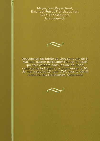 Description du jubile de sept cens ans de S. Macaire, patron particulier contre la peste, qui sera celebre dans la ville de Gand, capitale de la Flandre : a commencer le 30. de mai jusqu`au 15. juin 1767, avec le detail ulterieur des ceremonies, s...