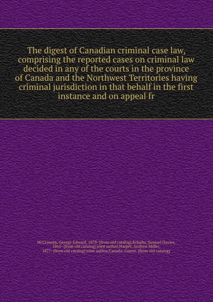 The digest of Canadian criminal case law, comprising the reported cases on criminal law decided in any of the courts in the province of Canada and the Northwest Territories having criminal jurisdiction in that behalf in the first instance and on a...