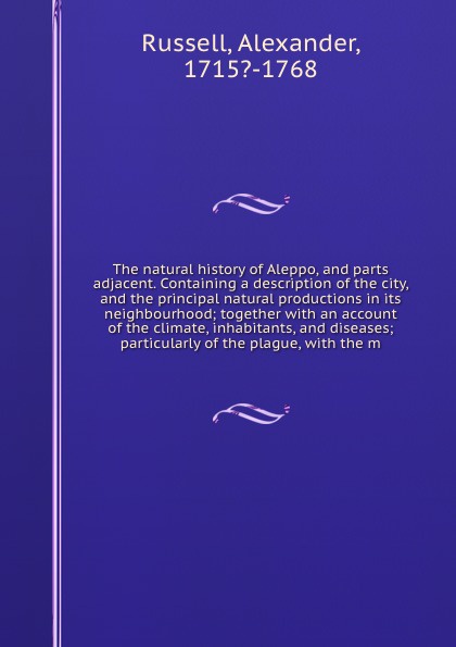 The natural history of Aleppo, and parts adjacent. Containing a description of the city, and the principal natural productions in its neighbourhood; together with an account of the climate, inhabitants, and diseases; particularly of the plague, wi...