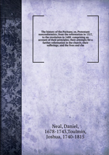 The history of the Puritans; or, Protestant nonconformists; from the reformation in 1517, to the revolution in 1688: comprising an account of their principles; their attempts for a farther reformation in the church; their sufferings; and the lives...