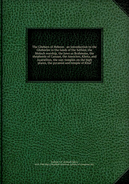 The Ghebers of Hebron : an introduction to the Gheborim in the lands of the Sethim, the Moloch worship, the Jews as Brahmans, the shepherds of Canaan, the Amorites, Kheta, and Azarielites, the sun-temples on the high places, the pyramid and temple...