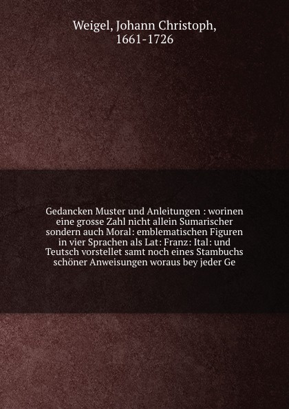 Gedancken Muster und Anleitungen : worinen eine grosse Zahl nicht allein Sumarischer sondern auch Moral: emblematischen Figuren in vier Sprachen als Lat: Franz: Ital: und Teutsch vorstellet samt noch eines Stambuchs schoner Anweisungen woraus bey ...