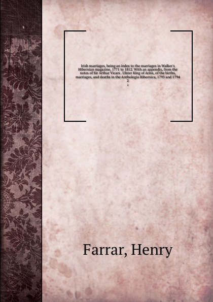 Irish marriages, being an index to the marriages in Walker`s Hibernian magazine, 1771 to 1812. With an appendix, from the notes of Sir Arthur Vicars . Ulster King of Arms, of the births, marriages, and deaths in the Anthologia Hibernica, 1793 and ...