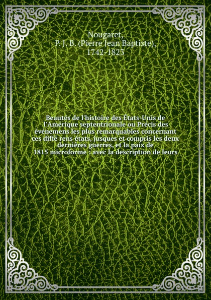 Beautes de l`histoire des Etats-Unis de l`Amerique septentrionale ou Precis des evenemens les plus remarquables concernant ces diffe rens etats, jusques et compris les deux dernieres guerres, et la paix de 1815 microforme : avec la description de ...