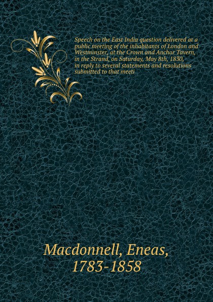 Speech on the East India question delivered at a public meeting of the inhabitants of London and Westminster, at the Crown and Anchor Tavern, in the Strand, on Saturday, May 8th, 1830, in reply to several statements and resolutions submitted to th...