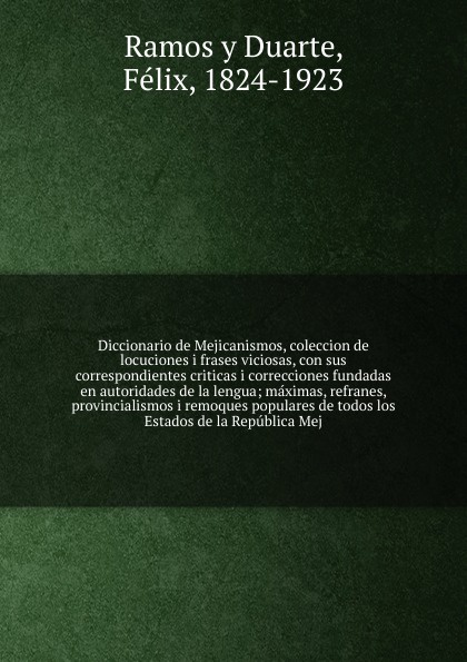 Diccionario de Mejicanismos, coleccion de locuciones i frases viciosas, con sus correspondientes criticas i correcciones fundadas en autoridades de la lengua; maximas, refranes, provincialismos i remoques populares de todos los Estados de la Repub...