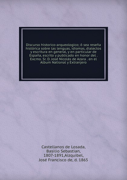 Discurso historico-arqueologico; o sea resena historica sobre las lenguas, idiomas, dialectos y escritura en general, y en particular de Espana, escrito y publicado en honor del . Excmo. Sr. D. Jose Nicolas de Azara . en el Album National y Extran...