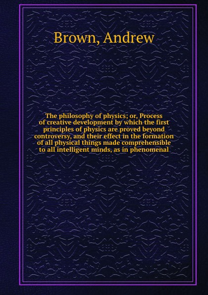 The philosophy of physics; or, Process of creative development by which the first principles of physics are proved beyond controversy, and their effect in the formation of all physical things made comprehensible to all intelligent minds, as in phe...