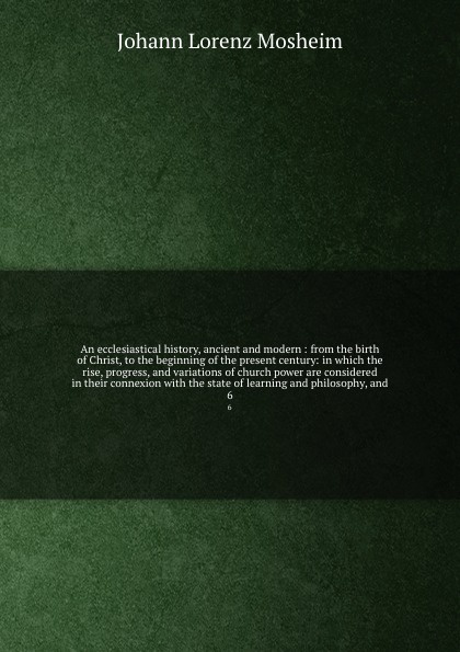 An ecclesiastical history, ancient and modern : from the birth of Christ, to the beginning of the present century: in which the rise, progress, and variations of church power are considered in their connexion with the state of learning and philoso...