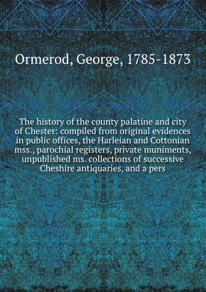 The history of the county palatine and city of Chester: compiled from original evidences in public offices, the Harleian and Cottonian mss., parochial registers, private muniments, unpublished ms. collections of successive Cheshire antiquaries, an...