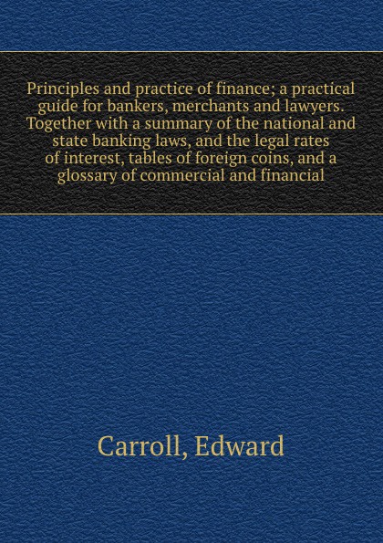 Principles and practice of finance; a practical guide for bankers, merchants and lawyers. Together with a summary of the national and state banking laws, and the legal rates of interest, tables of foreign coins, and a glossary of commercial and fi...